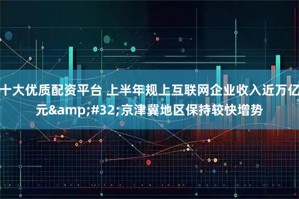 十大优质配资平台 上半年规上互联网企业收入近万亿元 京津冀地区保持较快增势