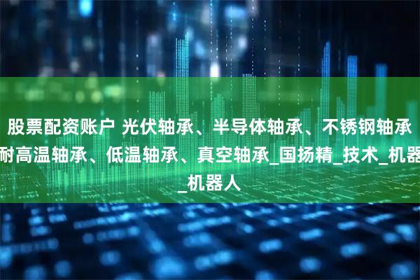 股票配资账户 光伏轴承、半导体轴承、不锈钢轴承、耐高温轴承、低温轴承、真空轴承_国扬精_技术_机器人
