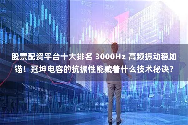 股票配资平台十大排名 3000Hz 高频振动稳如锚！冠坤电容的抗振性能藏着什么技术秘诀？