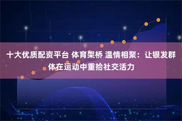 十大优质配资平台 体育架桥 温情相聚：让银发群体在运动中重拾社交活力